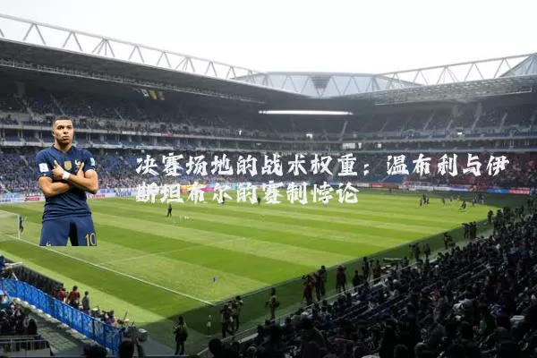 决赛场地的战术权重:温布利与伊斯坦布尔的赛制悖论