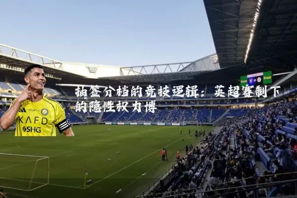 抽签分档的竞技逻辑:英超赛制下的隐性权力博弈
